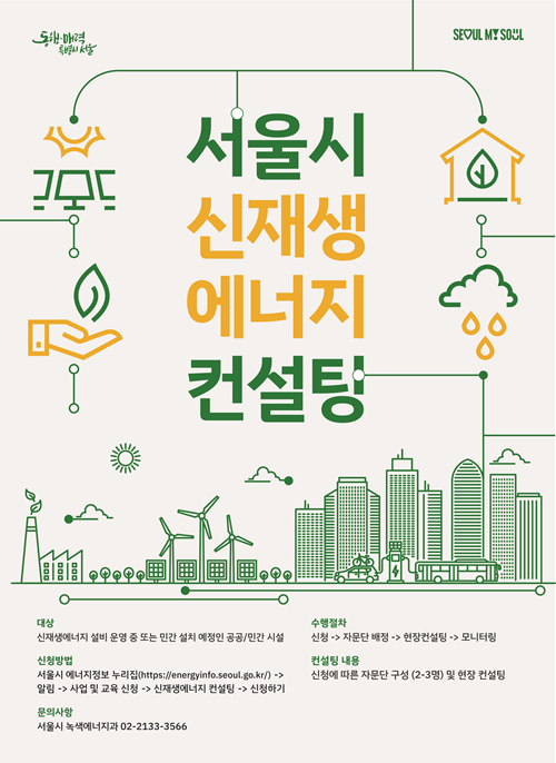 서울시 신재생 에너지 컨설팅
대상: 신재생 에너지 설비 운영 중 또는 민간 설치 예정인 공공/민간시설
수행절차: 신청 -자문단 배정 -현장컨설팅- 모니터링
신청방법: 서울시 에너지정보 누리집(http://energyinfo.seoul.go.kr/) - 알림 - 사업 및 교육신청 -신재생 에너지 컨설팅 -신청하기
컨설팅 내용: 신청에 따른 자문단 구성(2~3명) 및 현장 컨설팅
문의사항: 서울시 녹새에너지과 02-2133-3566
